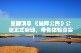 重磅消息 《星际公民》公测正式启动，带你体验真实宇宙模拟飞行冒险