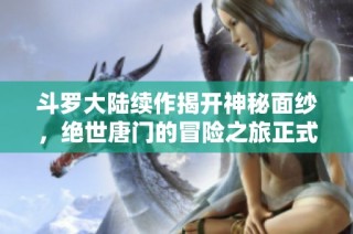 斗罗大陆续作揭开神秘面纱，绝世唐门的冒险之旅正式开启