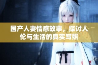 国产人妻情感故事，探讨人伦与生活的真实写照