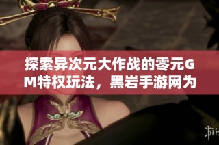 探索异次元大作战的零元GM特权玩法，黑岩手游网为您揭晓新资讯