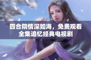 四合院情深如海，免费观看全集追忆经典电视剧
