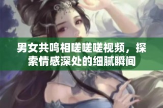 男女共鸣相嗟嗟嗟视频，探索情感深处的细腻瞬间