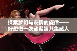 探索梦幻与友情的旋律——好想做一次动漫第八集感人歌曲分析