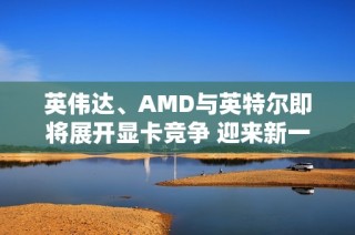 英伟达、AMD与英特尔即将展开显卡竞争 迎来新一轮市场博弈