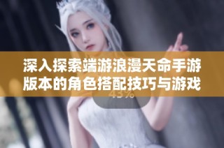 深入探索端游浪漫天命手游版本的角色搭配技巧与游戏心得分享指南