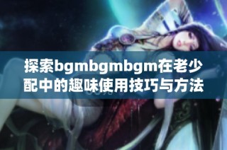 探索bgmbgmbgm在老少配中的趣味使用技巧与方法