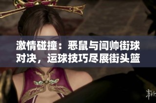 激情碰撞：恶鼠与闫帅街球对决，运球技巧尽展街头篮球独特魅力