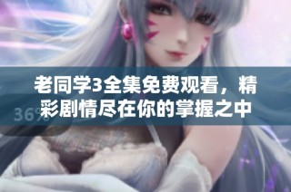 老同学3全集免费观看，精彩剧情尽在你的掌握之中