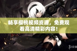 畅享樱桃视频资源，免费观看高清精彩内容！