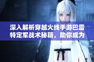 深入解析穿越火线手游巴雷特定军战术秘籍，助你成为火线王者