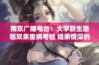南京广播电台：大学新生面临双亲重病考验 姐弟情深的感人聊天记录曝光