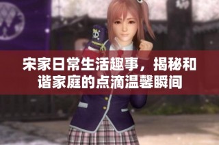 宋家日常生活趣事，揭秘和谐家庭的点滴温馨瞬间