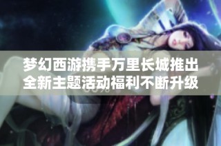 梦幻西游携手万里长城推出全新主题活动福利不断升级，精彩不容错过！