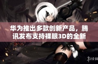 华为推出多款创新产品，腾讯发布支持裸眼3D的全新PC游戏体验