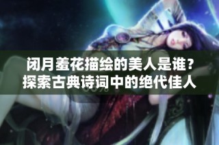 闭月羞花描绘的美人是谁？探索古典诗词中的绝代佳人风采