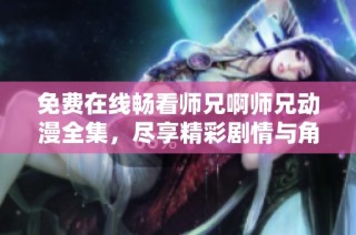 免费在线畅看师兄啊师兄动漫全集，尽享精彩剧情与角色魅力