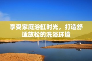 享受家庭浴缸时光，打造舒适放松的洗浴环境