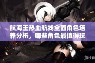 航海王热血航线全面角色培养分析，哪些角色最值得玩家倾情投入与培养