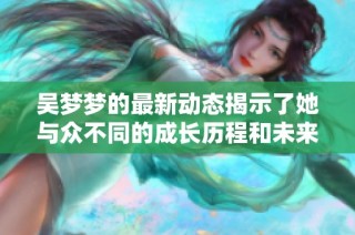 吴梦梦的最新动态揭示了她与众不同的成长历程和未来展望