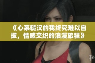 《心系糙汉的我终究难以自拔，情感交织的浪漫旅程》