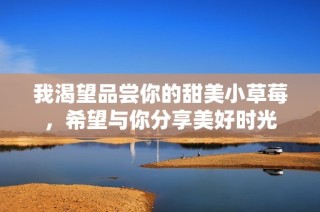 我渴望品尝你的甜美小草莓，希望与你分享美好时光