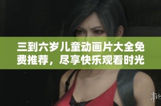 三到六岁儿童动画片大全免费推荐，尽享快乐观看时光