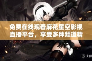 免费在线观看麻花星空影视直播平台，享受多种频道精彩内容