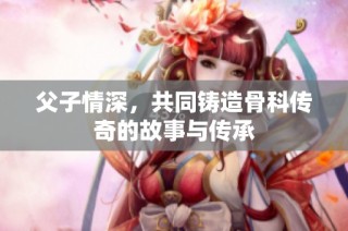 父子情深，共同铸造骨科传奇的故事与传承