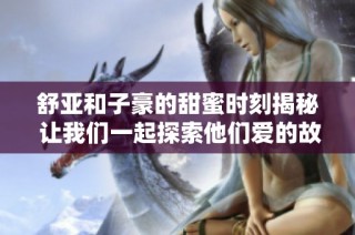 舒亚和子豪的甜蜜时刻揭秘 让我们一起探索他们爱的故事与背后的温馨瞬间