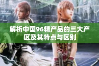 解析中国96精产品的三大产区及其特点与区别