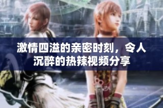 激情四溢的亲密时刻，令人沉醉的热辣视频分享