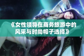 《女性领导在商务旅游中的风采与时尚帽子选择》