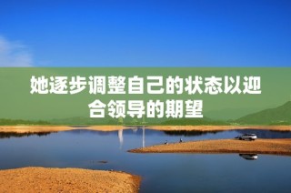 她逐步调整自己的状态以迎合领导的期望