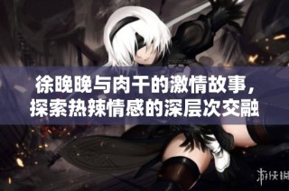 徐晚晚与肉干的激情故事，探索热辣情感的深层次交融