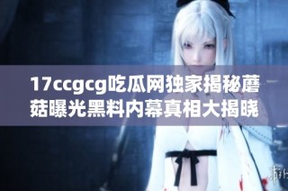 17ccgcg吃瓜网独家揭秘蘑菇曝光黑料内幕真相大揭晓