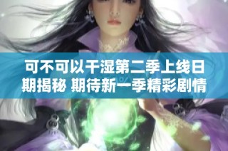 可不可以干湿第二季上线日期揭秘 期待新一季精彩剧情