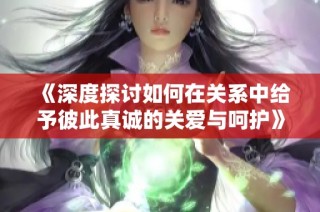 《深度探讨如何在关系中给予彼此真诚的关爱与呵护》