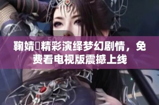 鞠婧祎精彩演绎梦幻剧情，免费看电视版震撼上线