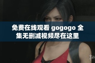免费在线观看 gogogo 全集无删减视频尽在这里
