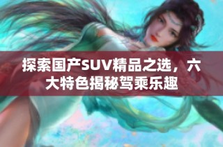 探索国产SUV精品之选，六大特色揭秘驾乘乐趣