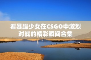 看暴躁少女在CSGO中激烈对战的精彩瞬间合集