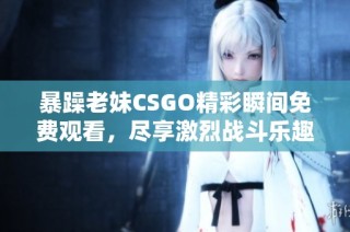 暴躁老妹CSGO精彩瞬间免费观看，尽享激烈战斗乐趣