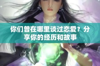 你们曾在哪里谈过恋爱？分享你的经历和故事