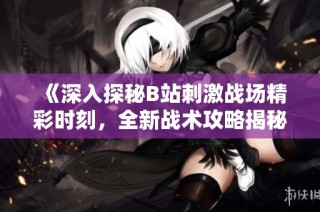 《深入探秘B站刺激战场精彩时刻，全新战术攻略揭秘》