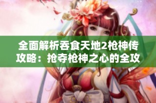 全面解析吞食天地2枪神传攻略：抢夺枪神之心的全攻略与注意事项