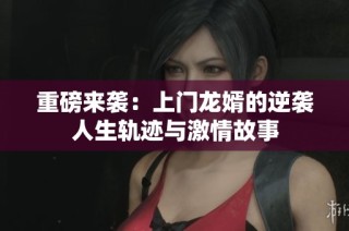重磅来袭：上门龙婿的逆袭人生轨迹与激情故事