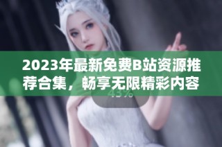 2023年最新免费B站资源推荐合集，畅享无限精彩内容
