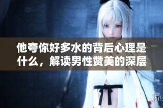 他夸你好多水的背后心理是什么，解读男性赞美的深层含义