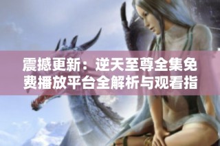 震撼更新：逆天至尊全集免费播放平台全解析与观看指南