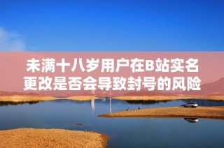 未满十八岁用户在B站实名更改是否会导致封号的风险探讨